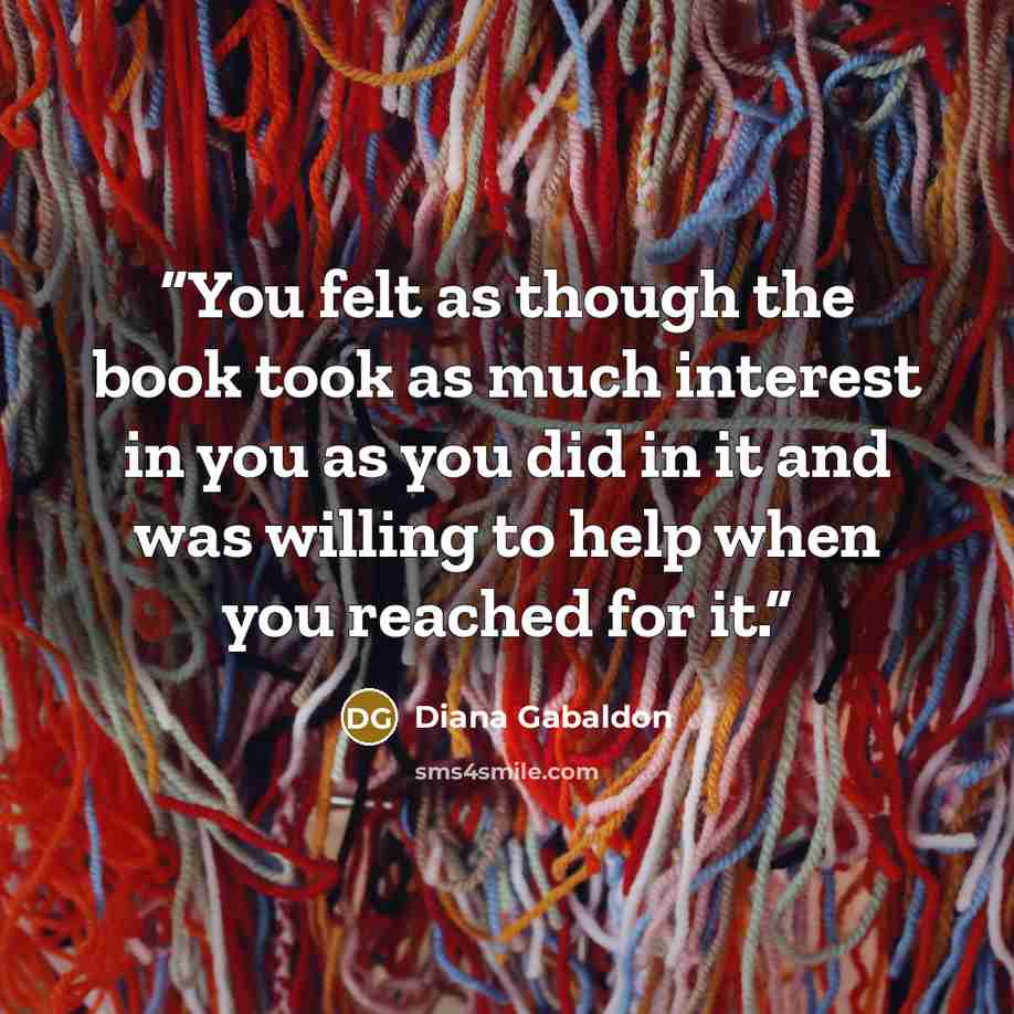 “You felt as though the book took as much interest in you as you did in it and was willing to help when you reached for it.” quote by Diana Gabaldon
