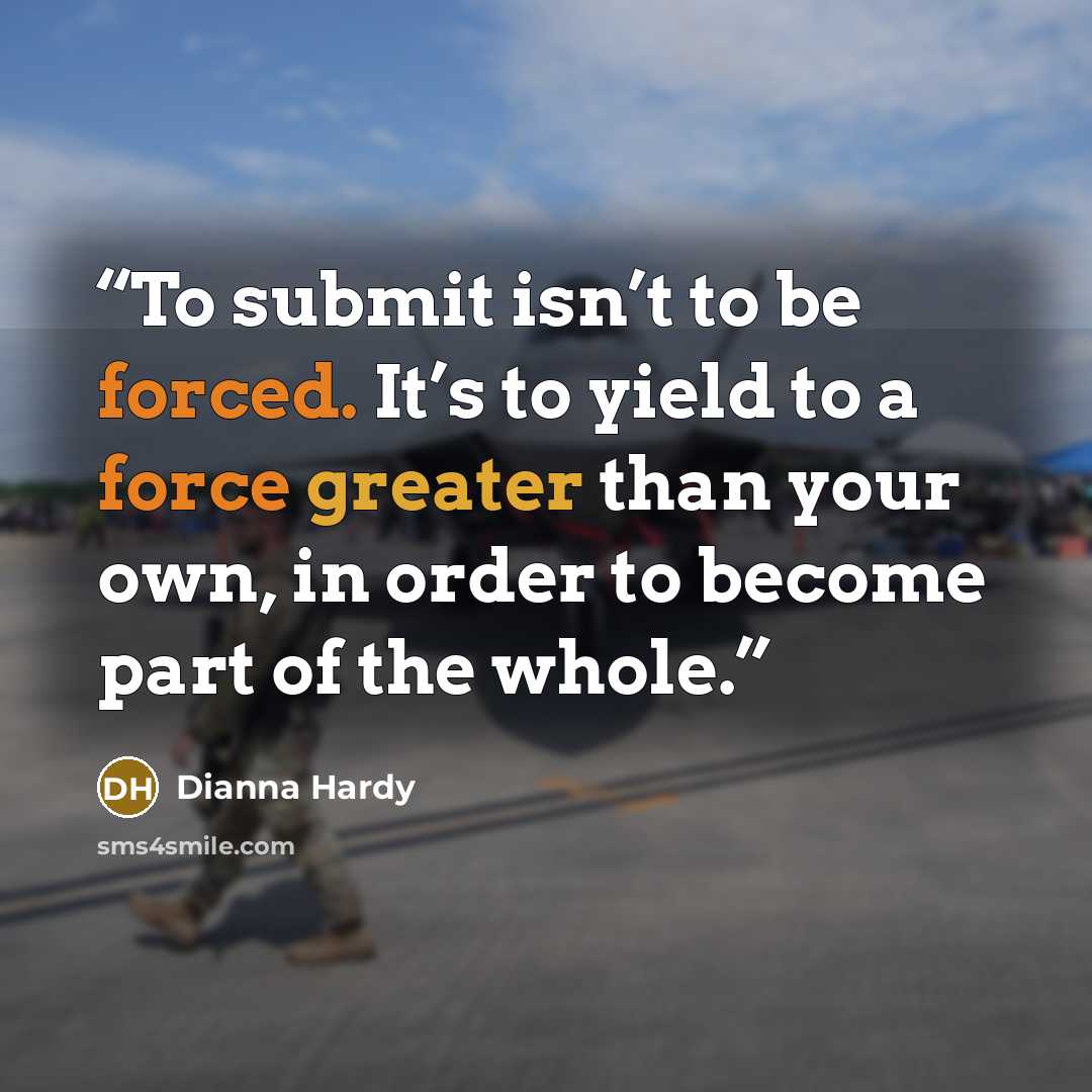 “To submit isn’t to be forced. It’s to yield to a force greater than your own, in order to become part of the whole.” quote by Dianna Hardy