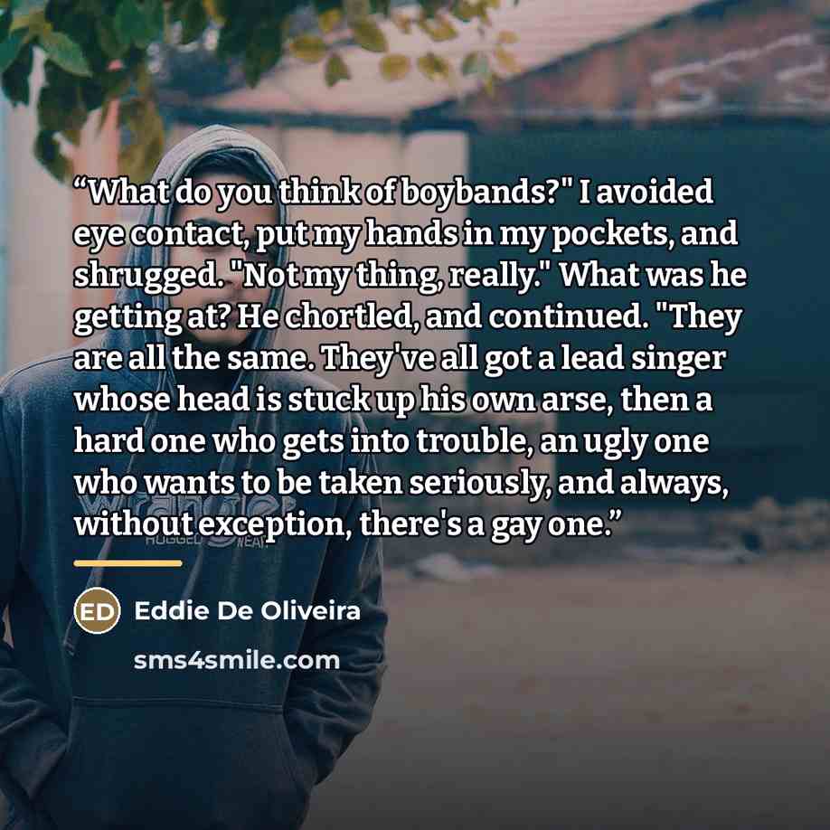 “What do you think of boybands?" I avoided eye contact, put my hands in my pockets, and shrugged. "Not my thing, really." What was he getting at? He chortled, and continued. "They are all the same. They've all got a lead singer whose head is stuck up his own arse, then a hard one who gets into…” quote by Eddie De Oliveira
