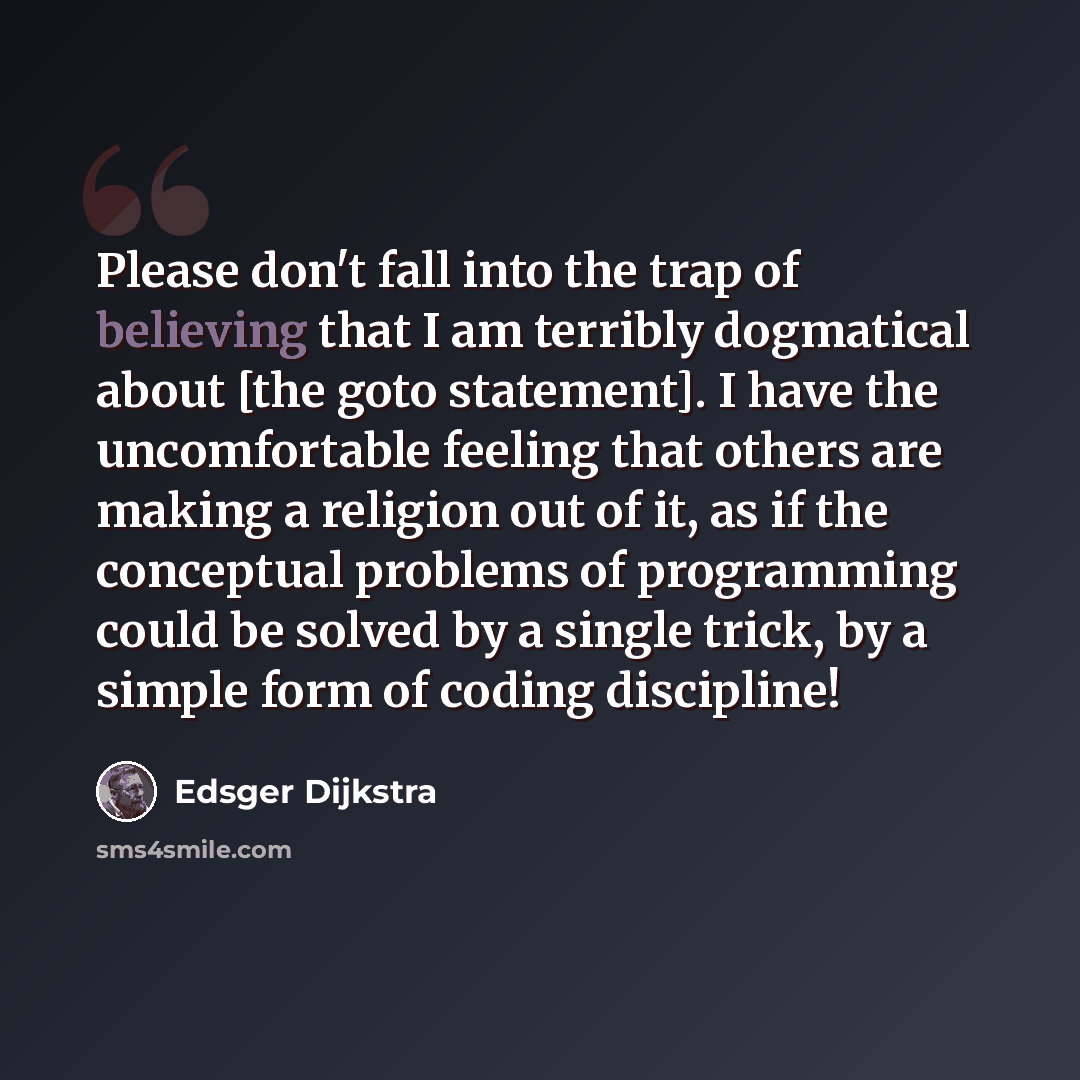 “Please don't fall into the trap of believing that I am terribly dogmatical about [the goto statement]. I have the uncomfortable feeling that others are making a religion out of it, as if the conceptual problems of programming could be solved by a single trick, by a simple form of coding discipline!” quote by Edsger Dijkstra