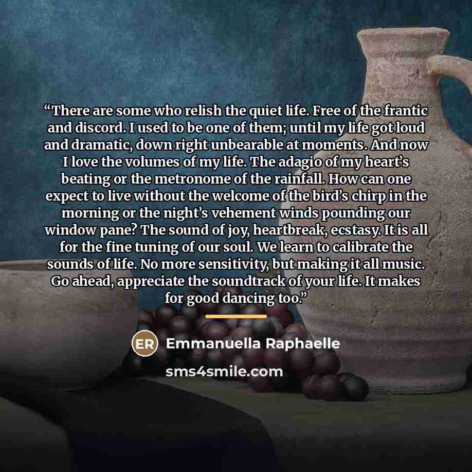 “There are some who relish the quiet life. Free of the frantic and discord. I used to be one of them; until my life got loud and dramatic, down right unbearable at moments. And now I love the volumes of my life. The adagio of my heart’s beating or the metronome of the rainfall. How can one expect…” quote by Emmanuella Raphaelle