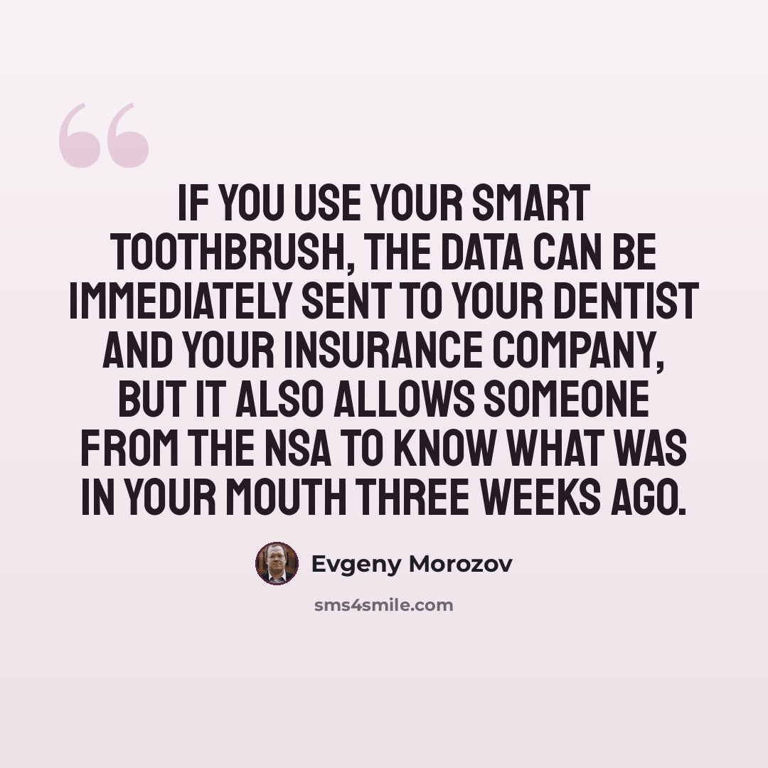 “If you use your smart toothbrush, the data can be immediately sent to your dentist and your insurance company, but it also allows someone from the NSA to know what was in your mouth three weeks ago.” quote by Evgeny Morozov