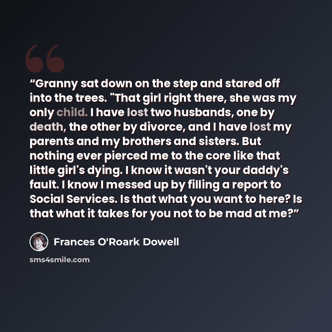 “Granny sat down on the step and stared off into the trees. "That girl right there, she was my only child. I have lost two husbands, one by death, the other by divorce, and I have lost my parents and my brothers and sisters. But nothing ever pierced me to the core like that little girl's dying. I…” quote by Frances O'Roark Dowell
