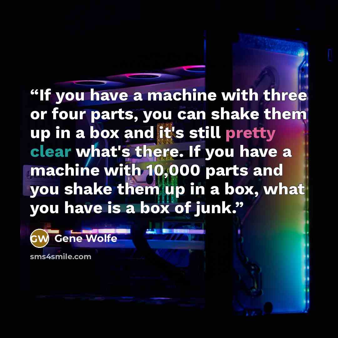 “If you have a machine with three or four parts, you can shake them up in a box and it's still pretty clear what's there. If you have a machine with 10,000 parts and you shake them up in a box, what you have is a box of junk.” quote by Gene Wolfe