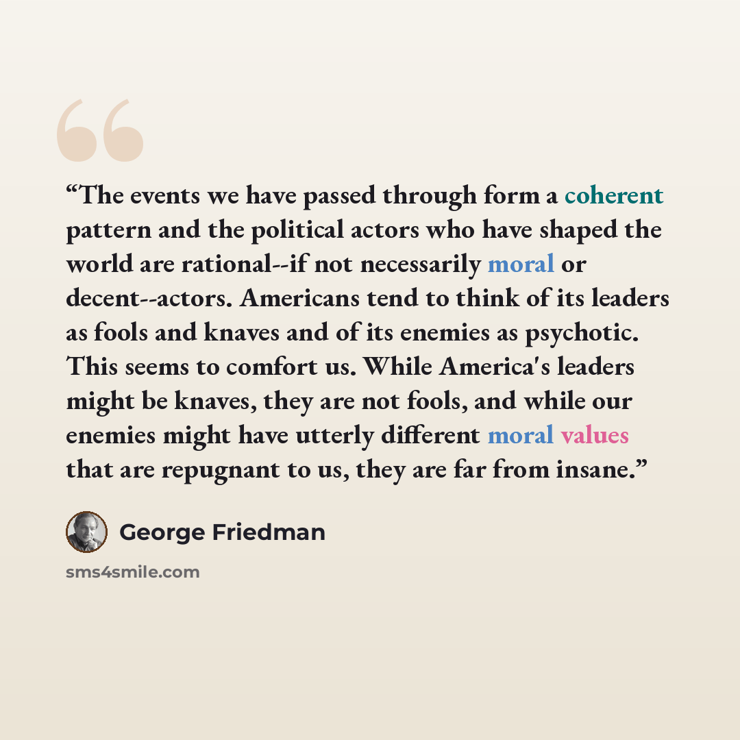 “The events we have passed through form a coherent pattern and the political actors who have shaped the world are rational--if not necessarily moral or decent--actors. Americans tend to think of its leaders as fools and knaves and of its enemies as psychotic. This seems to comfort us. While…” quote by George Friedman