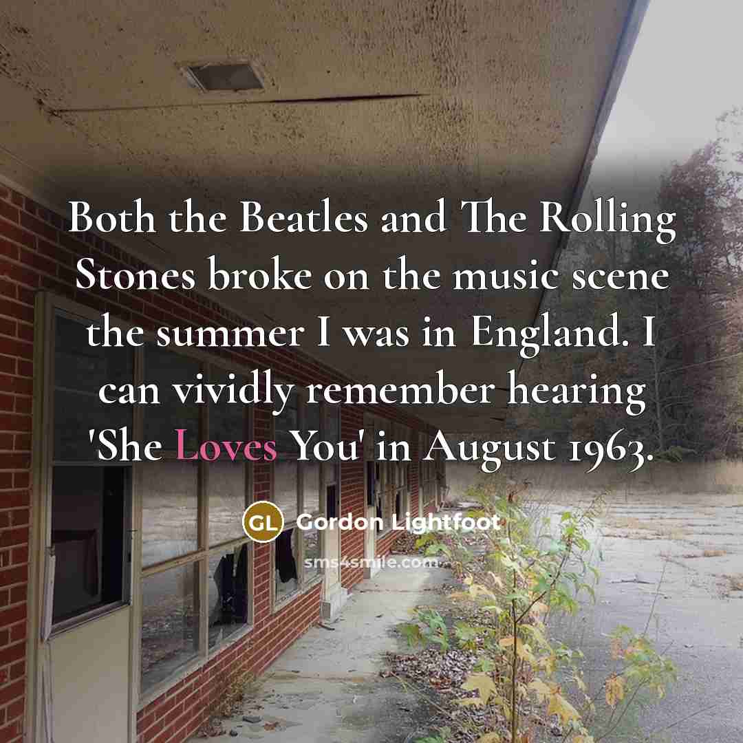 “Both the Beatles and The Rolling Stones broke on the music scene the summer I was in England. I can vividly remember hearing 'She Loves You' in August 1963.” quote by Gordon Lightfoot