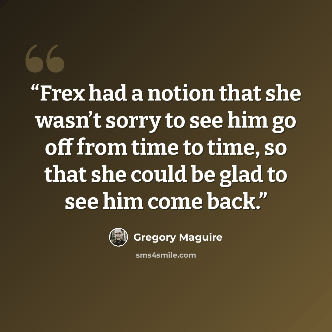 “Frex had a notion that she wasn’t sorry to see him go off from time to time, so that she could be glad to see him come back.” quote by Gregory Maguire