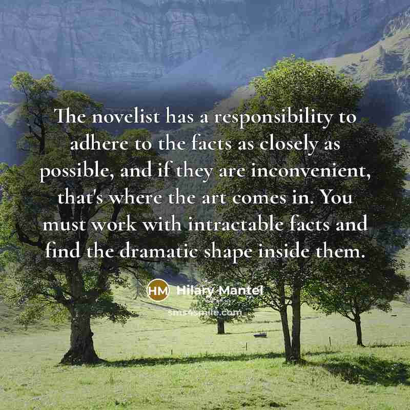 “The novelist has a responsibility to adhere to the facts as closely as possible, and if they are inconvenient, that's where the art comes in. You must work with intractable facts and find the dramatic shape inside them.” quote by Hilary Mantel