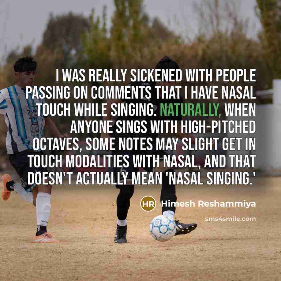 “I was really sickened with people passing on comments that I have nasal touch while singing. Naturally, when anyone sings with high-pitched octaves, some notes may slight get in touch modalities with nasal, and that doesn't actually mean 'nasal singing.'” quote by Himesh Reshammiya