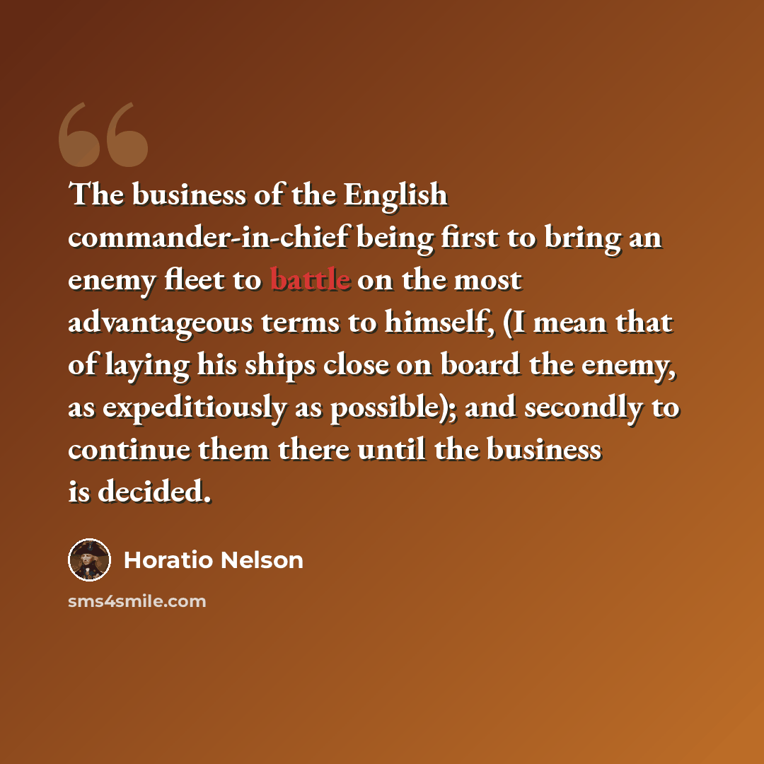 “The business of the English commander-in-chief being first to bring an enemy fleet to battle on the most advantageous terms to himself, (I mean that of laying his ships close on board the enemy, as expeditiously as possible); and secondly to continue them there until the business is decided.” quote by Horatio Nelson