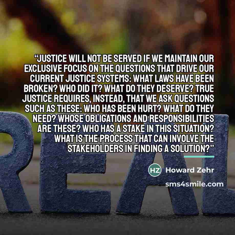 “justice will not be served if we maintain our exclusive focus on the questions that drive our current justice systems: What laws have been broken? Who did it? What do they deserve? True justice requires, instead, that we ask questions such as these: Who has been hurt? What do they need? Whose…” quote by Howard Zehr