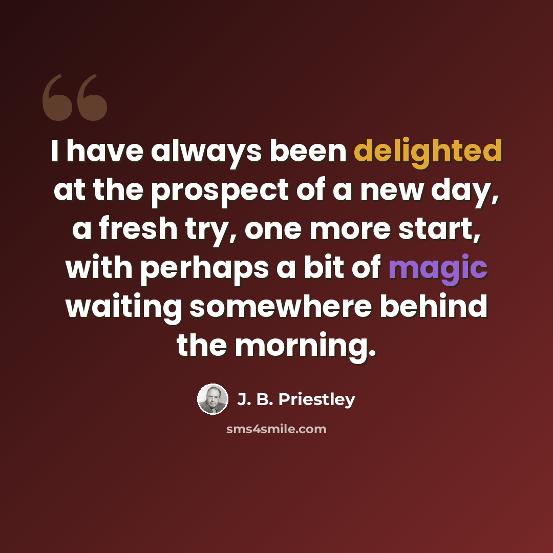 “I have always been delighted at the prospect of a new day, a fresh try, one more start, with perhaps a bit of magic waiting somewhere behind the morning.” quote by J. B. Priestley