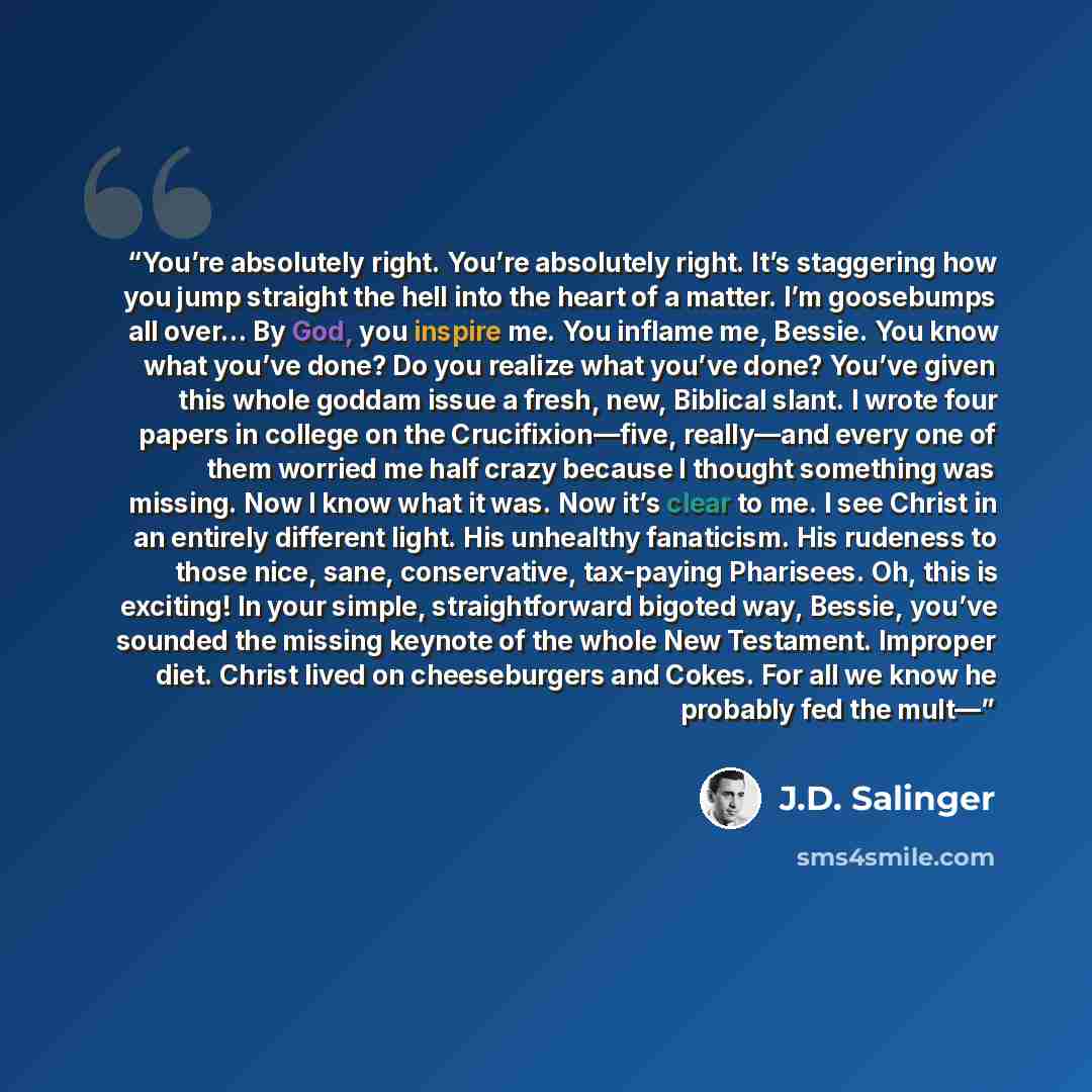 “You’re absolutely right. You’re absolutely right. It’s staggering how you jump straight the hell into the heart of a matter. I’m goosebumps all over… By God, you inspire me. You inflame me, Bessie. You know what you’ve done? Do you realize what you’ve done? You’ve given this whole goddam issue a…” quote by J.D. Salinger