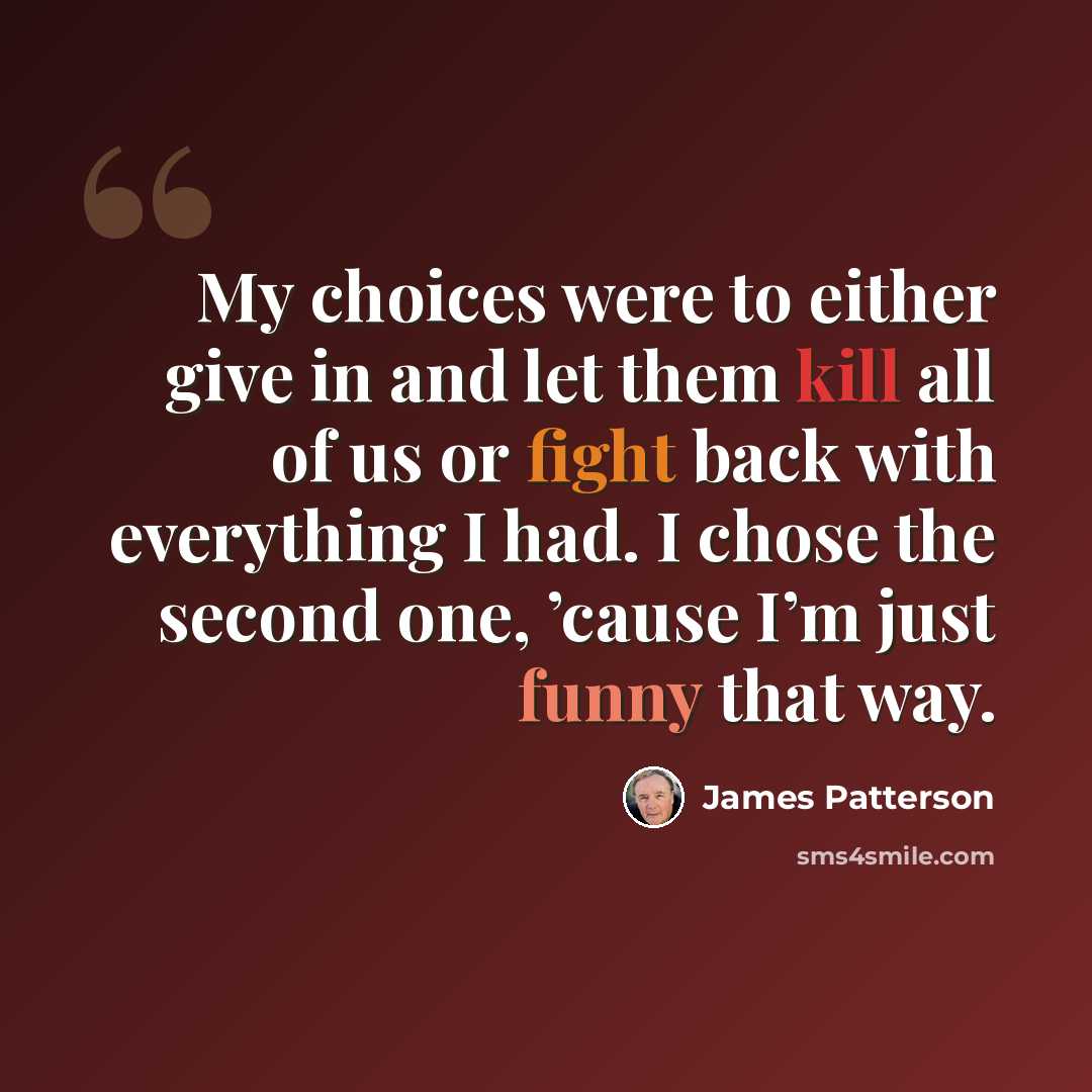“My choices were to either give in and let them kill all of us or fight back with everything I had. I chose the second one, ’cause I’m just funny that way.” quote by James Patterson