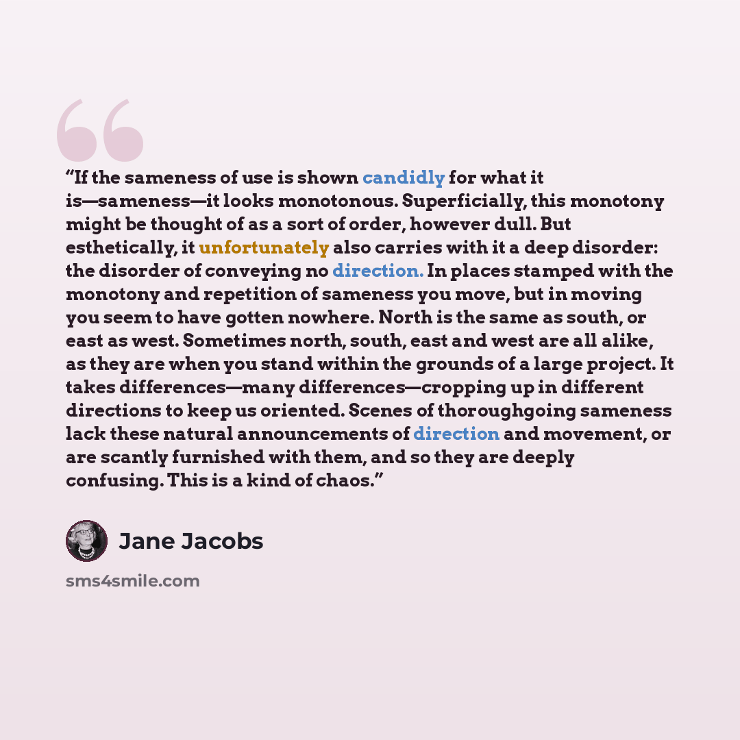 “If the sameness of use is shown candidly for what it is—sameness—it looks monotonous. Superficially, this monotony might be thought of as a sort of order, however dull. But esthetically, it unfortunately also carries with it a deep disorder: the disorder of conveying no direction. In places…” quote by Jane Jacobs