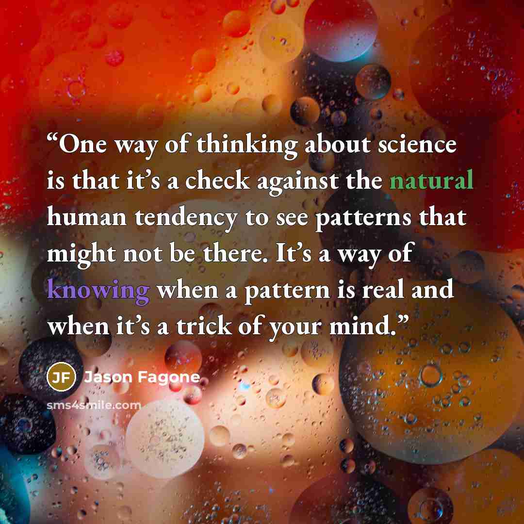 “One way of thinking about science is that it’s a check against the natural human tendency to see patterns that might not be there. It’s a way of knowing when a pattern is real and when it’s a trick of your mind.” quote by Jason Fagone