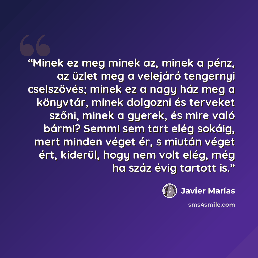 “Minek ez meg minek az, minek a pénz, az üzlet meg a velejáró tengernyi cselszövés; minek ez a nagy ház meg a könyvtár, minek dolgozni és terveket szőni, minek a gyerek, és mire való bármi? Semmi sem tart elég sokáig, mert minden véget ér, s miután véget ért, kiderül, hogy nem volt elég, még ha…” quote by Javier Marías