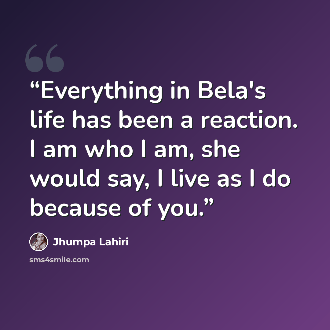 “Everything in Bela's life has been a reaction. I am who I am, she would say, I live as I do because of you.” quote by Jhumpa Lahiri