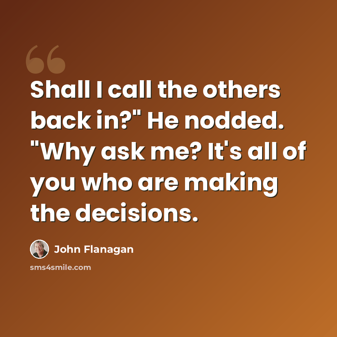 “Shall I call the others back in?" He nodded. "Why ask me? It's all of you who are making the decisions.” quote by John Flanagan