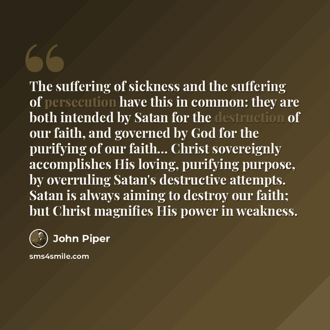 “The suffering of sickness and the suffering of persecution have this in common: they are both intended by Satan for the destruction of our faith, and governed by God for the purifying of our faith... Christ sovereignly accomplishes His loving, purifying purpose, by overruling Satan's destructive…” quote by John Piper