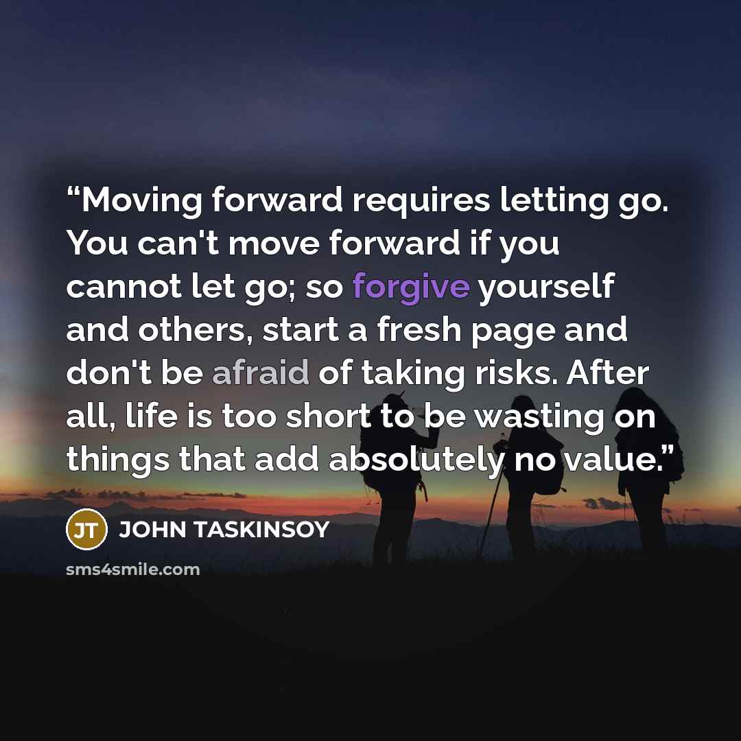 “Moving forward requires letting go. You can't move forward if you cannot let go; so forgive yourself and others, start a fresh page and don't be afraid of taking risks. After all, life is too short to be wasting on things that add absolutely no value.” quote by John Taskinsoy