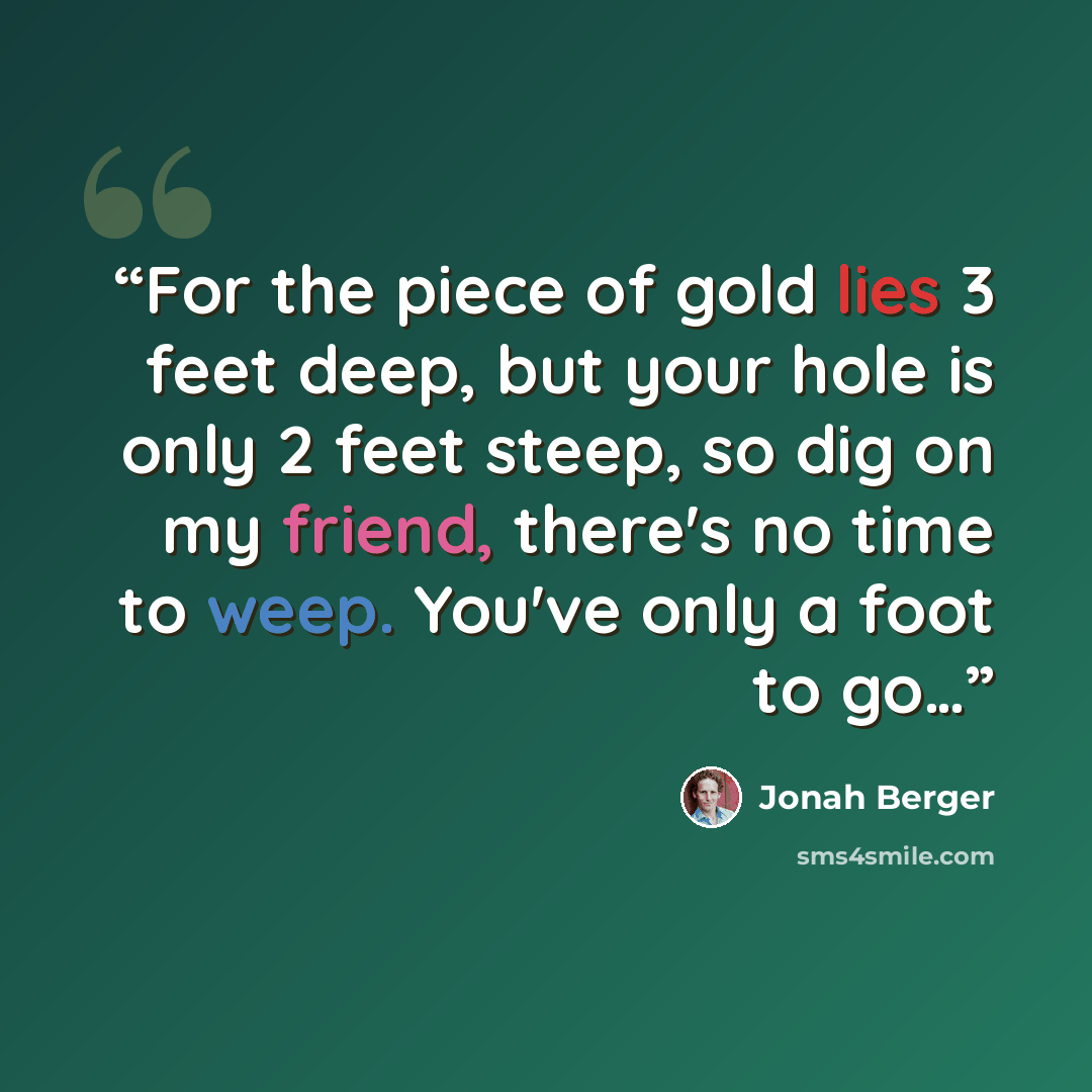 “For the piece of gold lies 3 feet deep, but your hole is only 2 feet steep, so dig on my friend, there's no time to weep. You've only a foot to go…” quote by Jonah Berger
