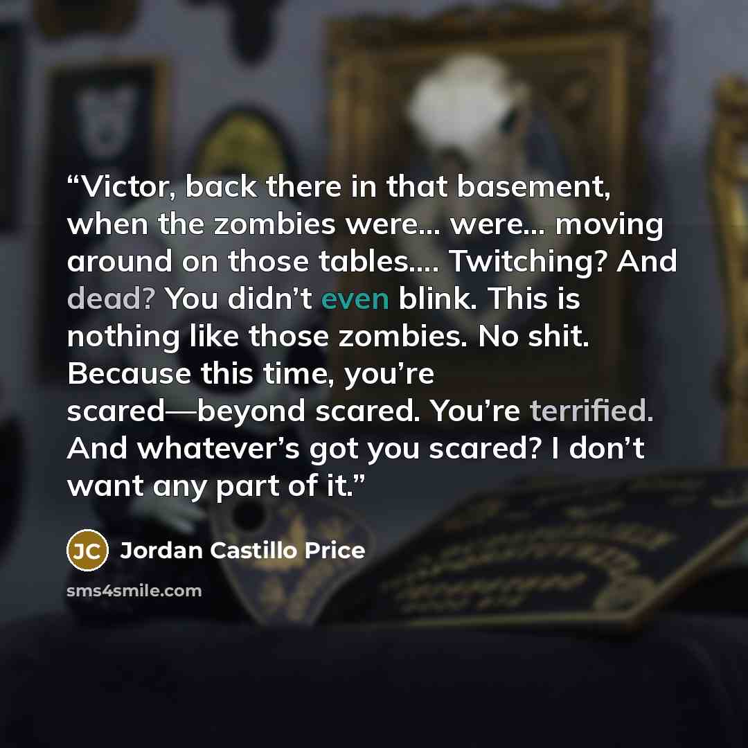 “Victor, back there in that basement, when the zombies were… were… moving around on those tables…. Twitching? And dead? You didn’t even blink. This is nothing like those zombies. No shit. Because this time, you’re scared—beyond scared. You’re terrified. And whatever’s got you scared? I don’t want…” quote by Jordan Castillo Price