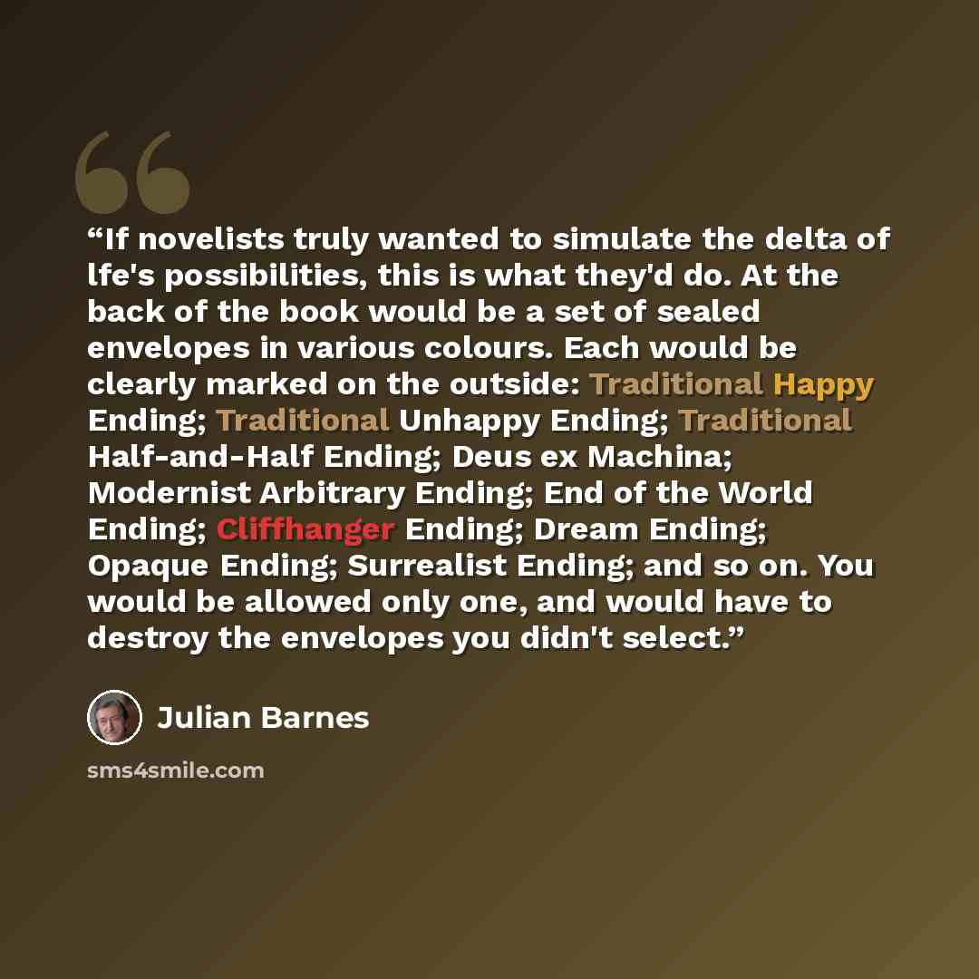 “If novelists truly wanted to simulate the delta of lfe's possibilities, this is what they'd do. At the back of the book would be a set of sealed envelopes in various colours. Each would be clearly marked on the outside: Traditional Happy Ending; Traditional Unhappy Ending; Traditional…” quote by Julian Barnes