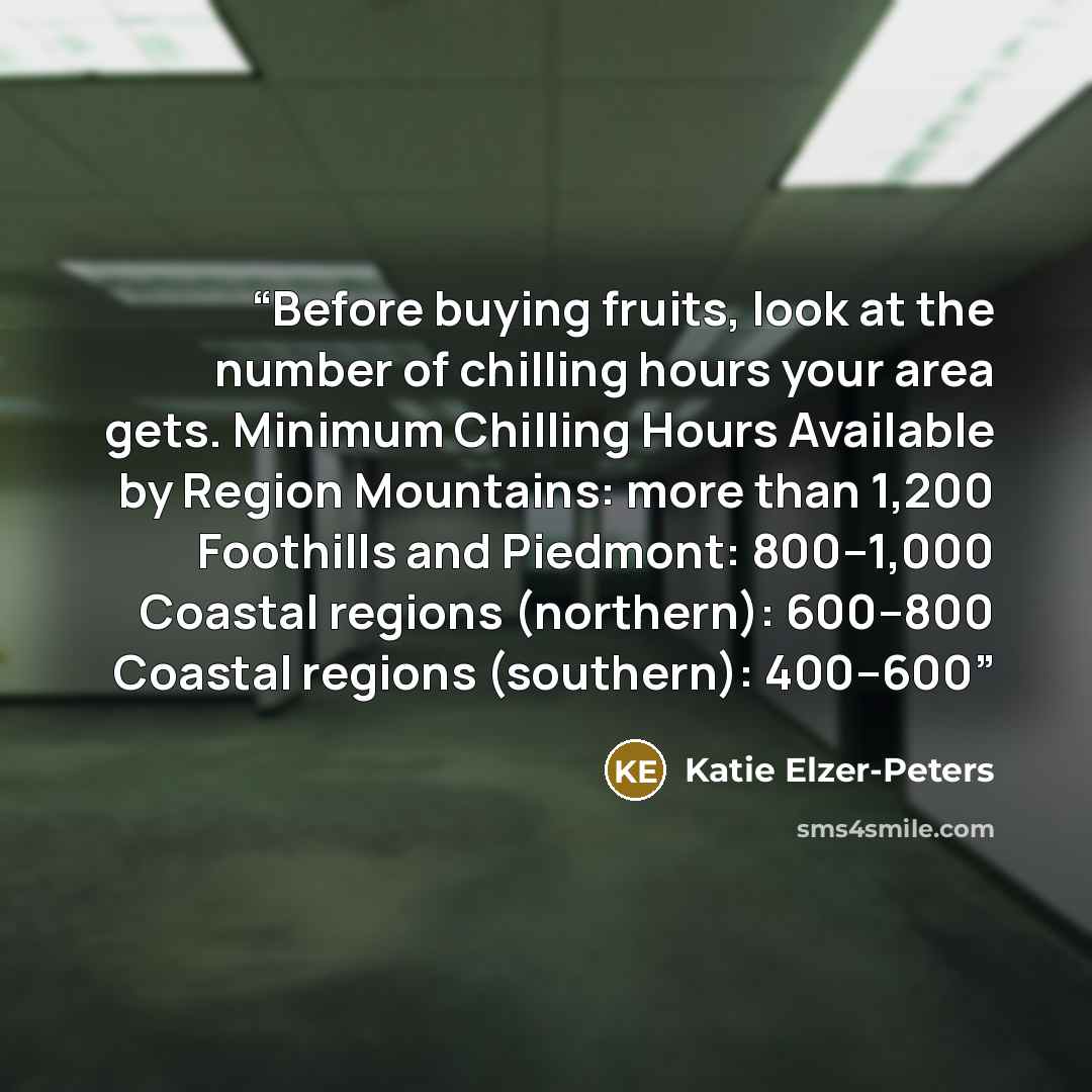 “Before buying fruits, look at the number of chilling hours your area gets. Minimum Chilling Hours Available by Region Mountains: more than 1,200 Foothills and Piedmont: 800–1,000 Coastal regions (northern): 600–800 Coastal regions (southern): 400–600” quote by Katie Elzer-Peters