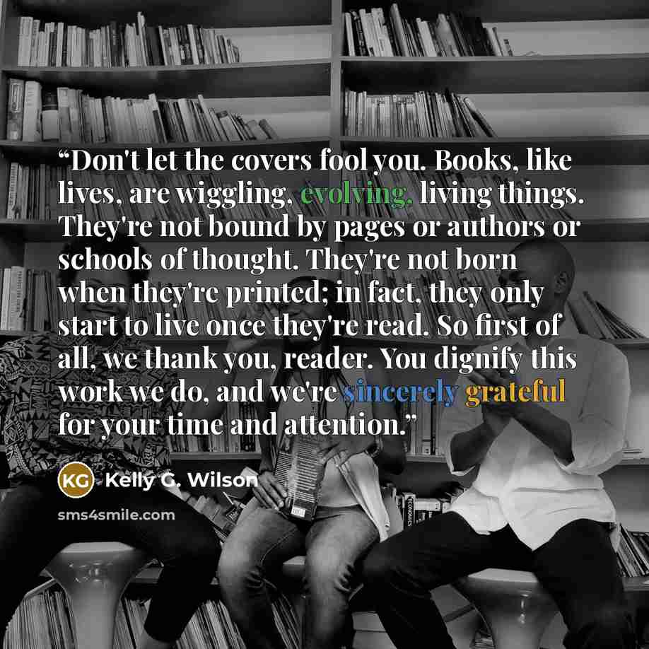 “Don't let the covers fool you. Books, like lives, are wiggling, evolving, living things. They're not bound by pages or authors or schools of thought. They're not born when they're printed; in fact, they only start to live once they're read. So first of all, we thank you, reader. You dignify this…” quote by Kelly G. Wilson