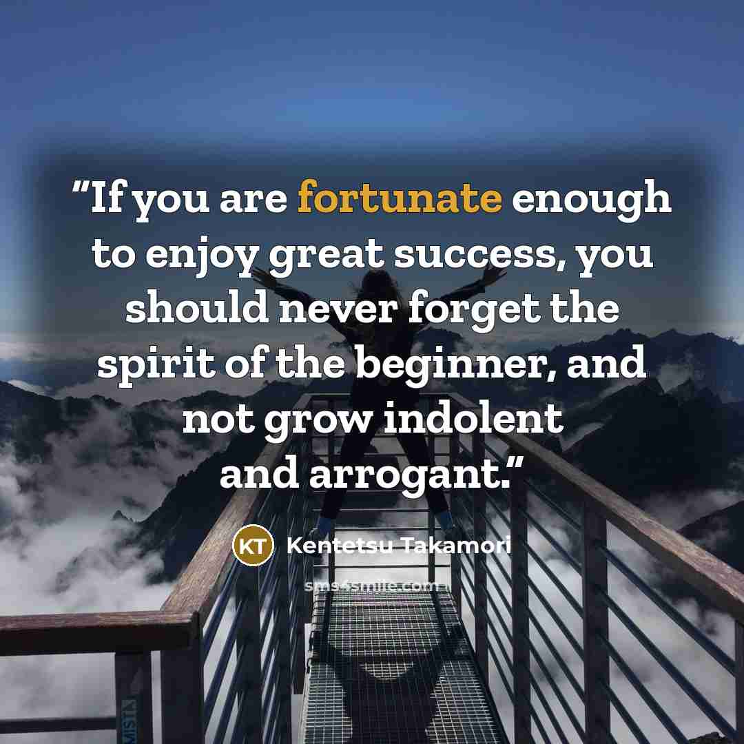 “If you are fortunate enough to enjoy great success, you should never forget the spirit of the beginner, and not grow indolent and arrogant.” quote by Kentetsu Takamori