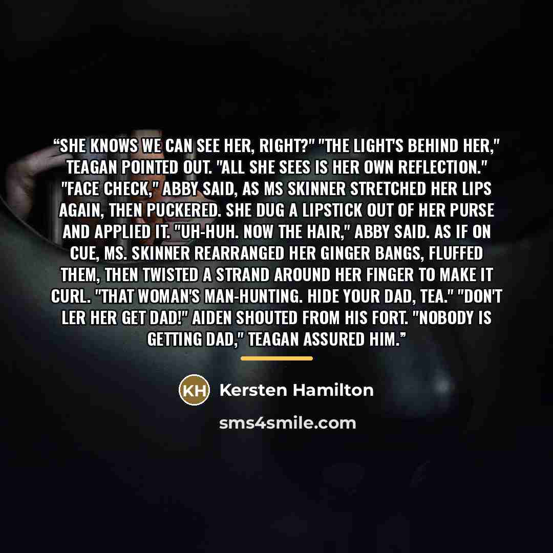 “She knows we can see her, right?" "The light's behind her," Teagan pointed out. "All she sees is her own reflection." "Face check," Abby said, as Ms Skinner stretched her lips again, then puckered. She dug a lipstick out of her purse and applied it. "Uh-huh. Now the hair," Abby said. As if on cue…” quote by Kersten Hamilton