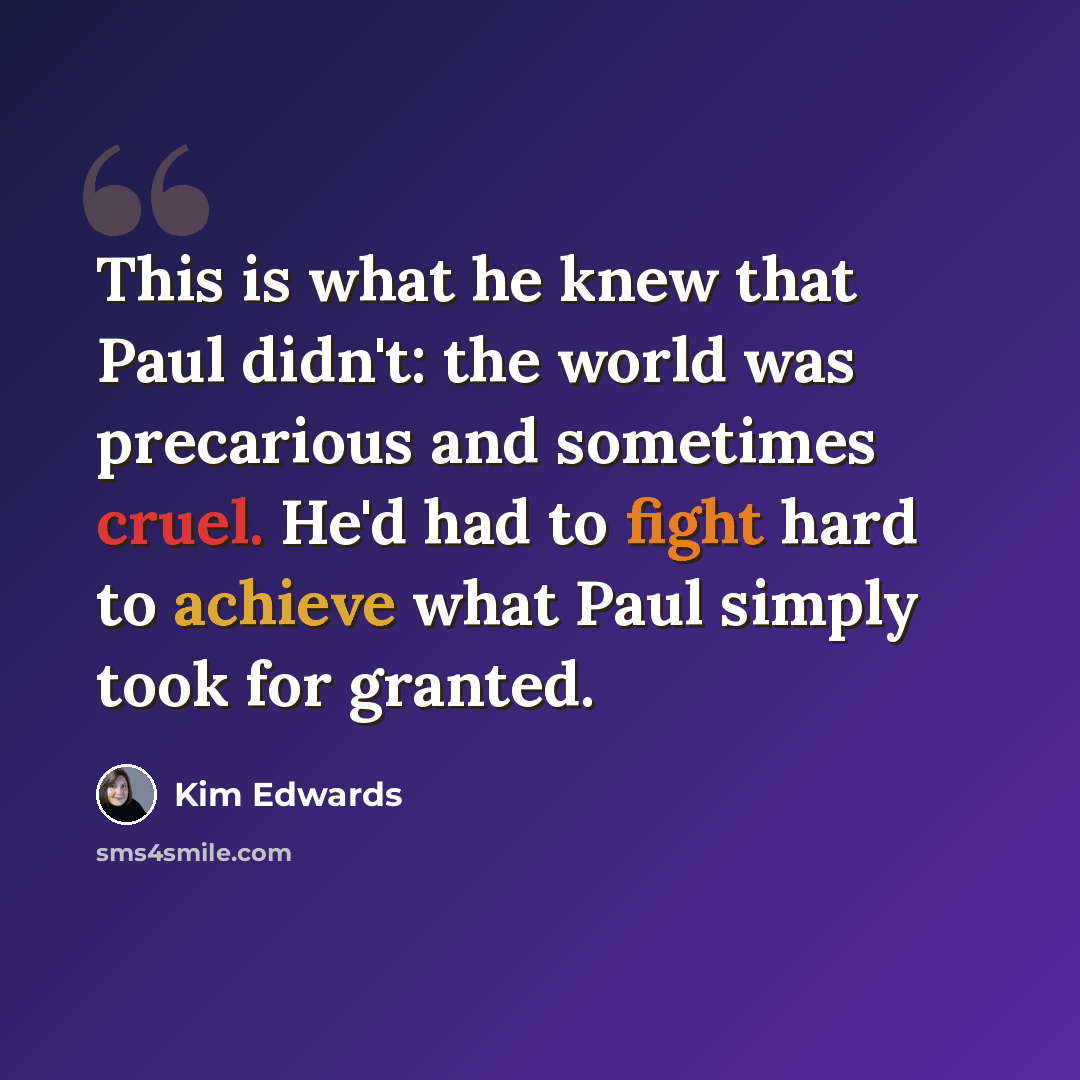 “This is what he knew that Paul didn't: the world was precarious and sometimes cruel. He'd had to fight hard to achieve what Paul simply took for granted.” quote by Kim Edwards