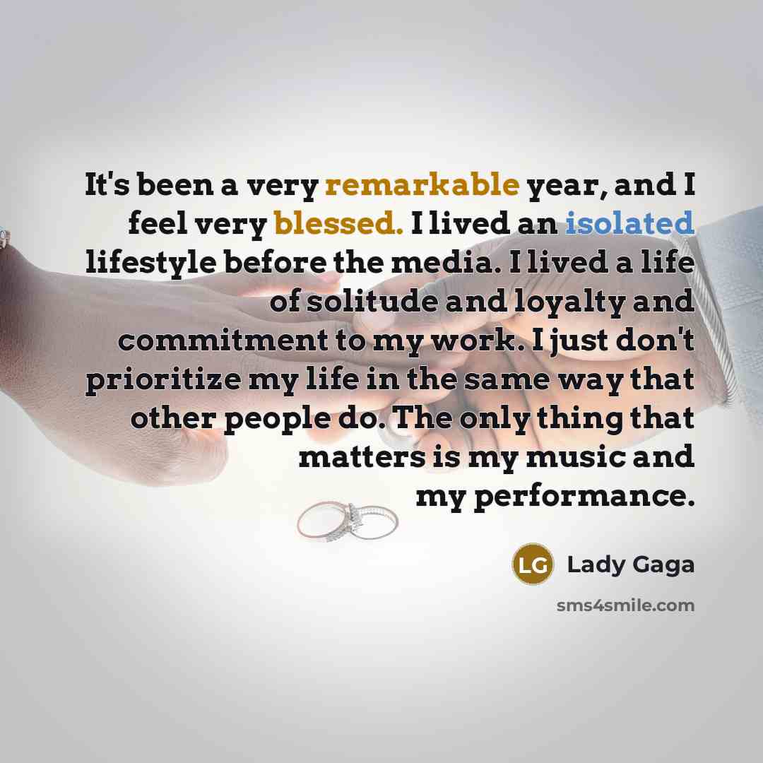 “It's been a very remarkable year, and I feel very blessed. I lived an isolated lifestyle before the media. I lived a life of solitude and loyalty and commitment to my work. I just don't prioritize my life in the same way that other people do. The only thing that matters is my music and my…” quote by Lady Gaga
