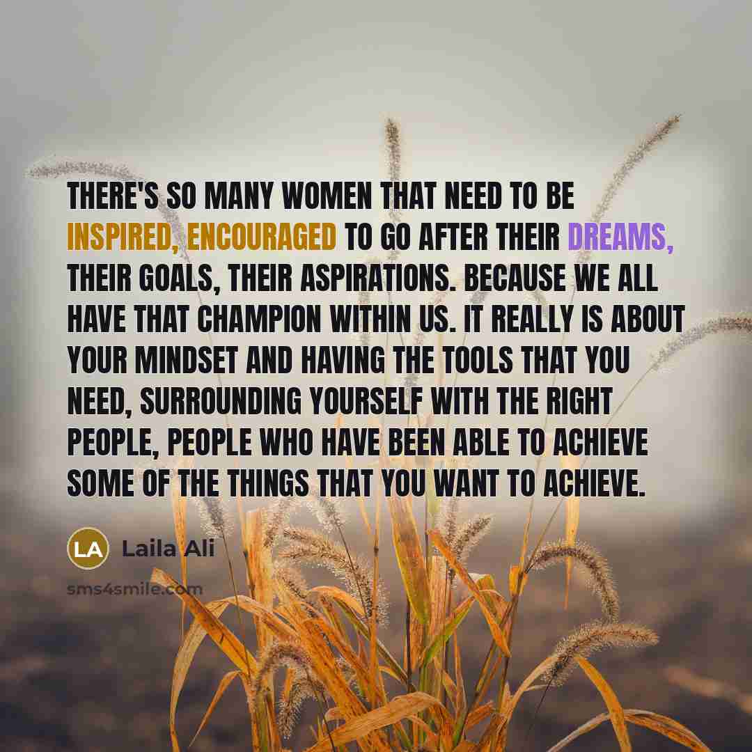 “There's so many women that need to be inspired, encouraged to go after their dreams, their goals, their aspirations. Because we all have that champion within us. It really is about your mindset and having the tools that you need, surrounding yourself with the right people, people who have been…” quote by Laila Ali