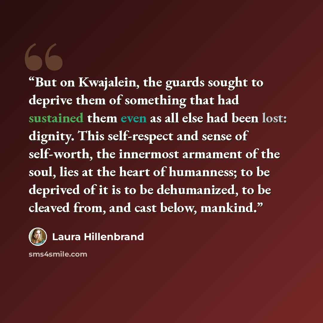 “But on Kwajalein, the guards sought to deprive them of something that had sustained them even as all else had been lost: dignity. This self-respect and sense of self-worth, the innermost armament of the soul, lies at the heart of humanness; to be deprived of it is to be dehumanized, to be cleaved…” quote by Laura Hillenbrand