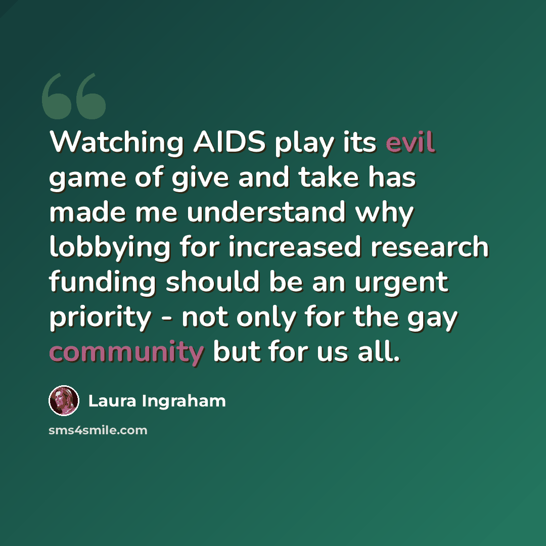 “Watching AIDS play its evil game of give and take has made me understand why lobbying for increased research funding should be an urgent priority - not only for the gay community but for us all.” quote by Laura Ingraham