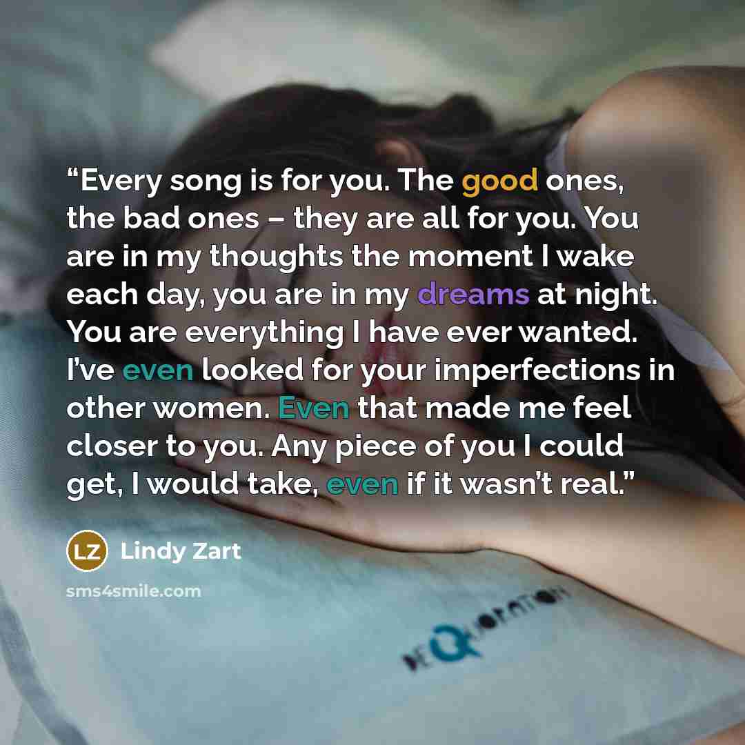 “Every song is for you. The good ones, the bad ones – they are all for you. You are in my thoughts the moment I wake each day, you are in my dreams at night. You are everything I have ever wanted. I’ve even looked for your imperfections in other women. Even that made me feel closer to you. Any…” quote by Lindy Zart