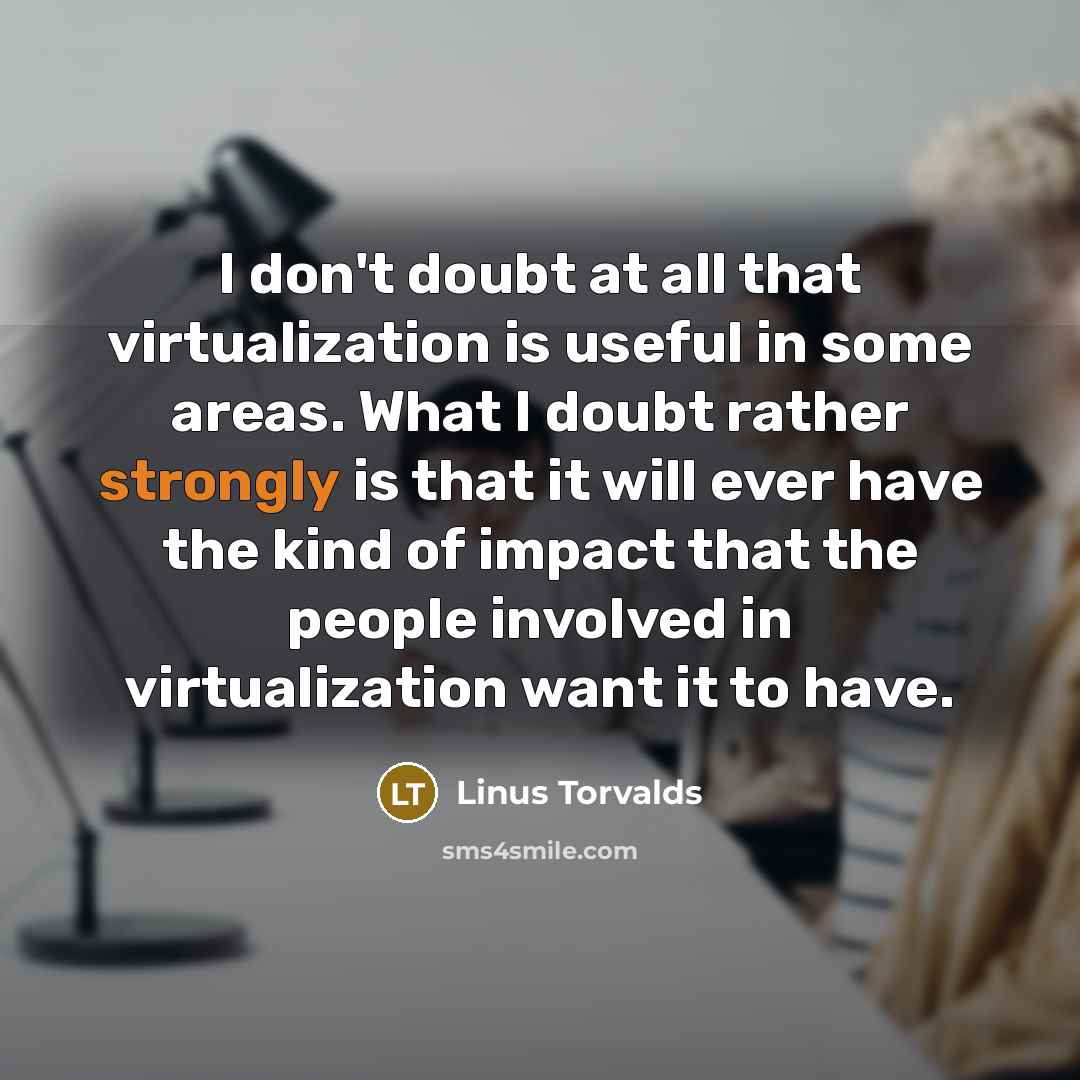 “I don't doubt at all that virtualization is useful in some areas. What I doubt rather strongly is that it will ever have the kind of impact that the people involved in virtualization want it to have.” quote by Linus Torvalds