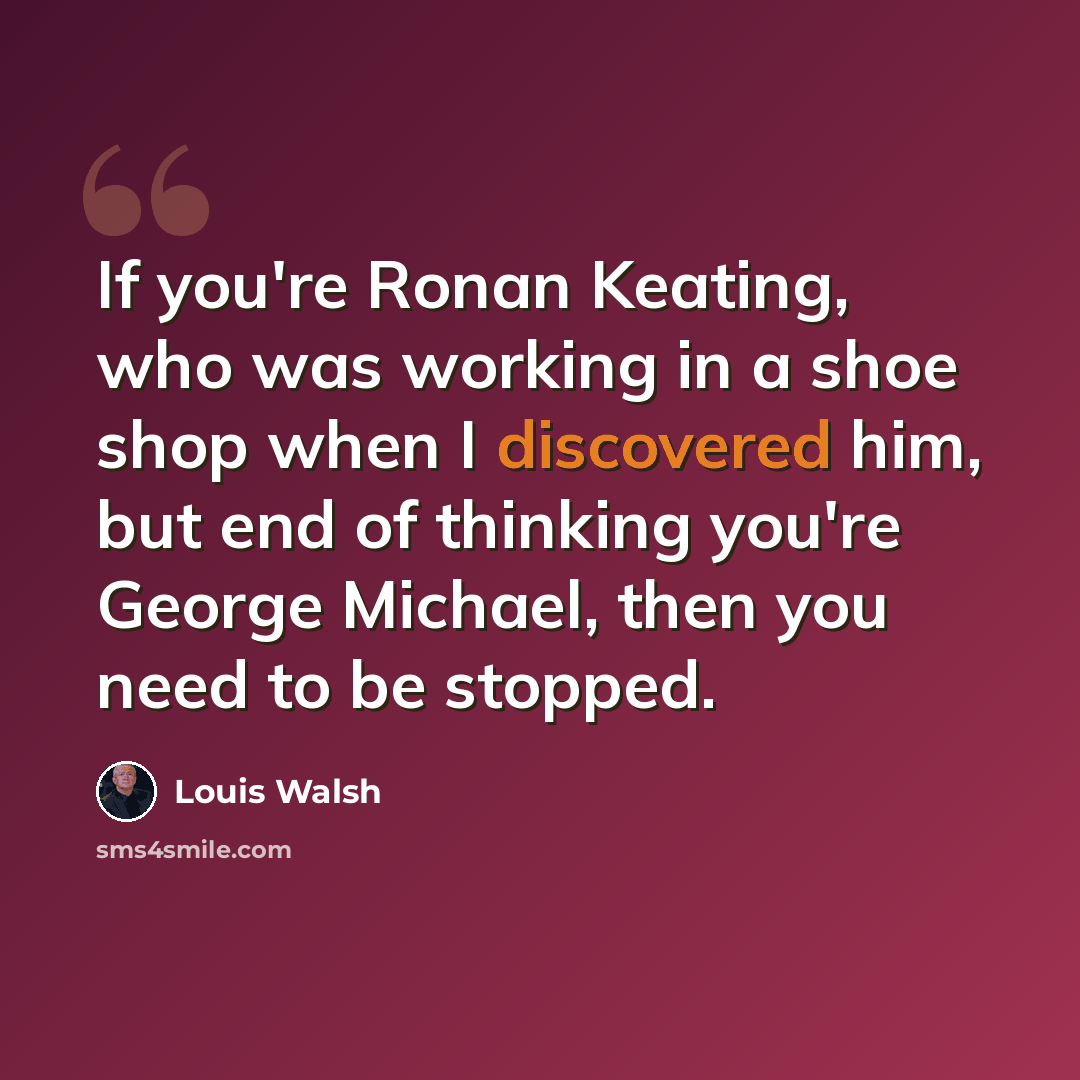 “If you're Ronan Keating, who was working in a shoe shop when I discovered him, but end of thinking you're George Michael, then you need to be stopped.” quote by Louis Walsh