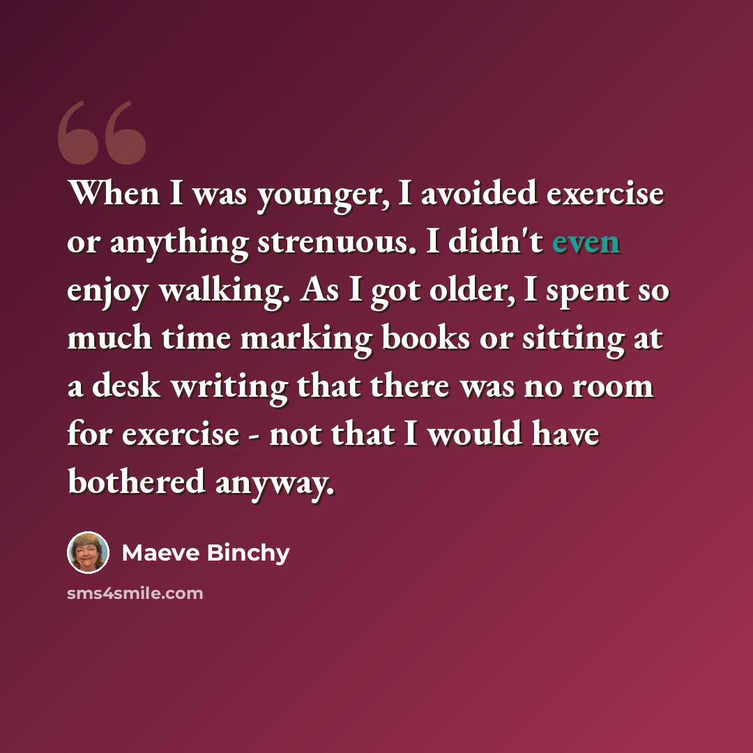 “When I was younger, I avoided exercise or anything strenuous. I didn't even enjoy walking. As I got older, I spent so much time marking books or sitting at a desk writing that there was no room for exercise - not that I would have bothered anyway.” quote by Maeve Binchy
