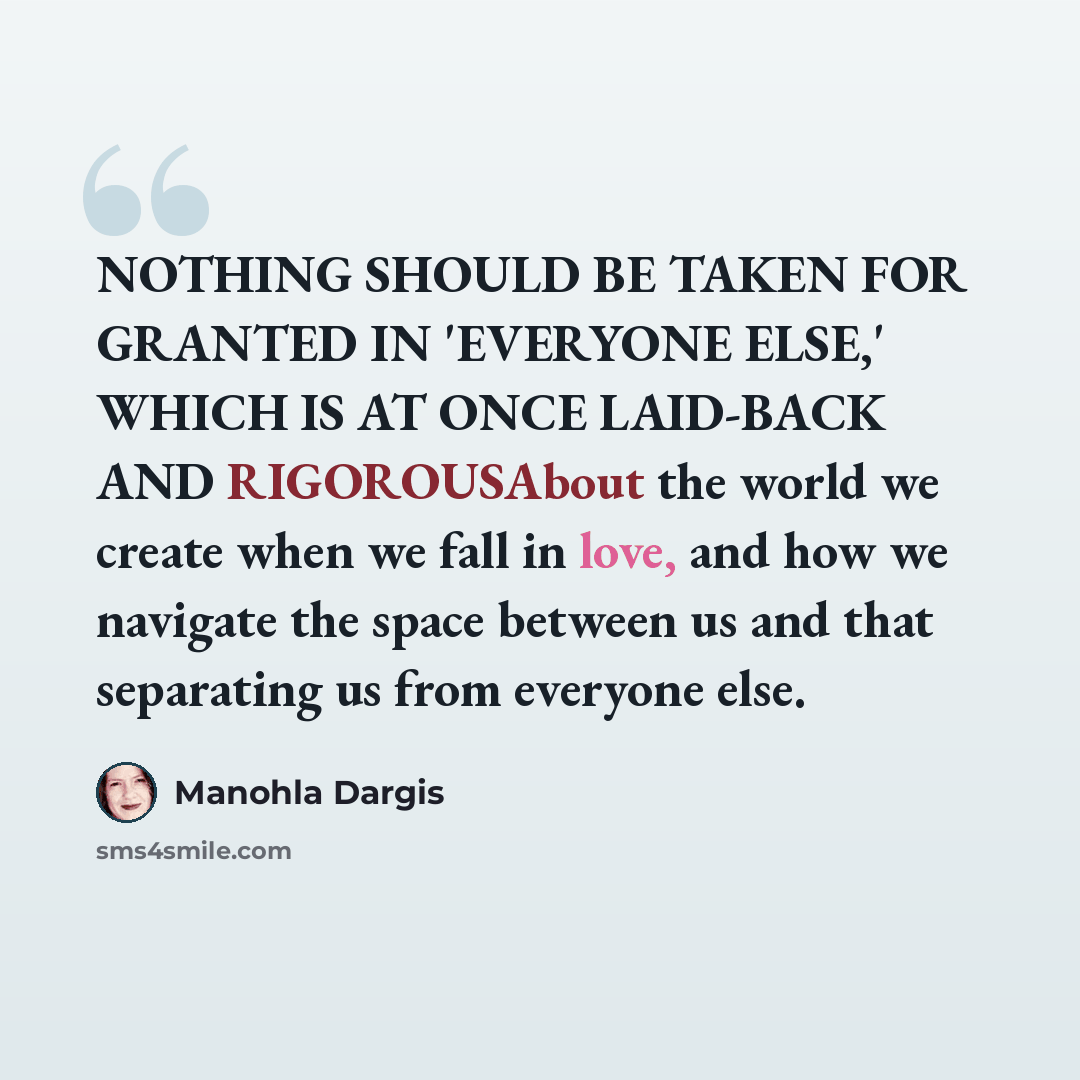 “NOTHING SHOULD BE TAKEN FOR GRANTED IN 'EVERYONE ELSE,' WHICH IS AT ONCE LAID-BACK AND RIGOROUSAbout the world we create when we fall in love, and how we navigate the space between us and that separating us from everyone else.” quote by Manohla Dargis