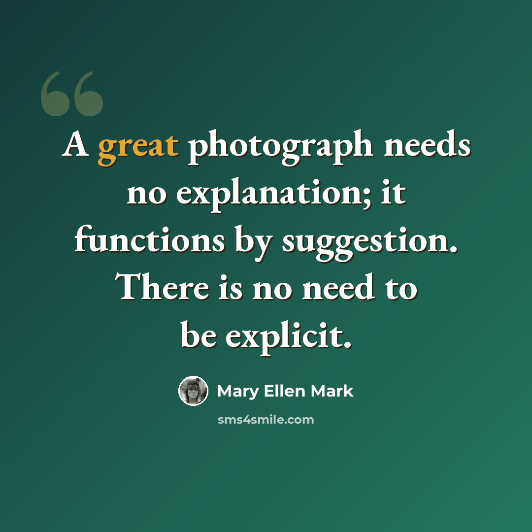 “A great photograph needs no explanation; it functions by suggestion. There is no need to be explicit.” quote by Mary Ellen Mark