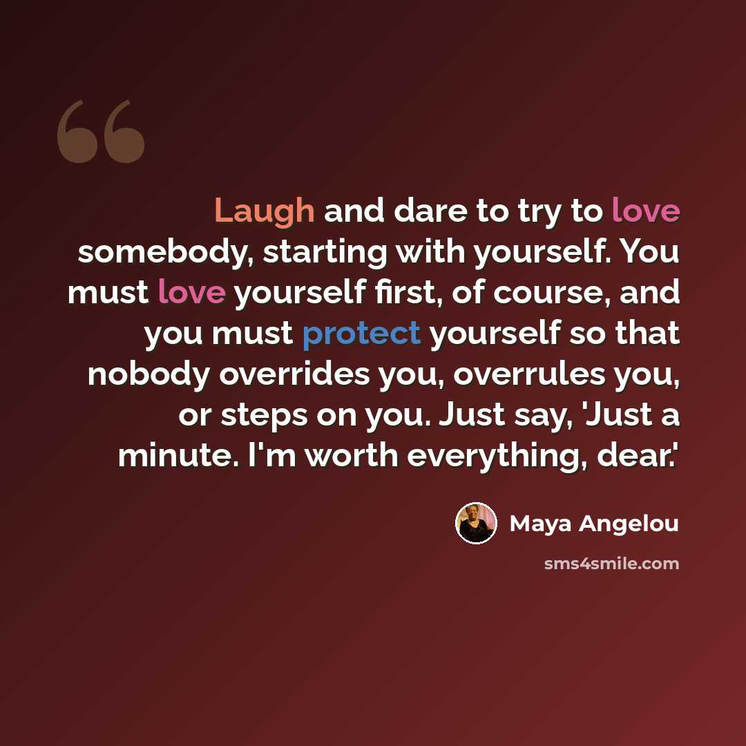 “Laugh and dare to try to love somebody, starting with yourself. You must love yourself first, of course, and you must protect yourself so that nobody overrides you, overrules you, or steps on you. Just say, 'Just a minute. I'm worth everything, dear.'” quote by Maya Angelou