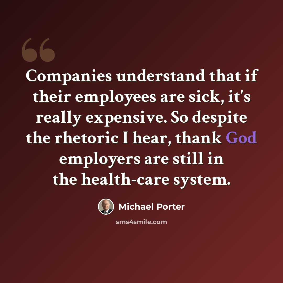“Companies understand that if their employees are sick, it's really expensive. So despite the rhetoric I hear, thank God employers are still in the health-care system.” quote by Michael Porter