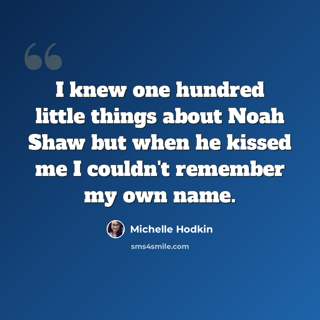 “I knew one hundred little things about Noah Shaw but when he kissed me I couldn't remember my own name.” quote by Michelle Hodkin