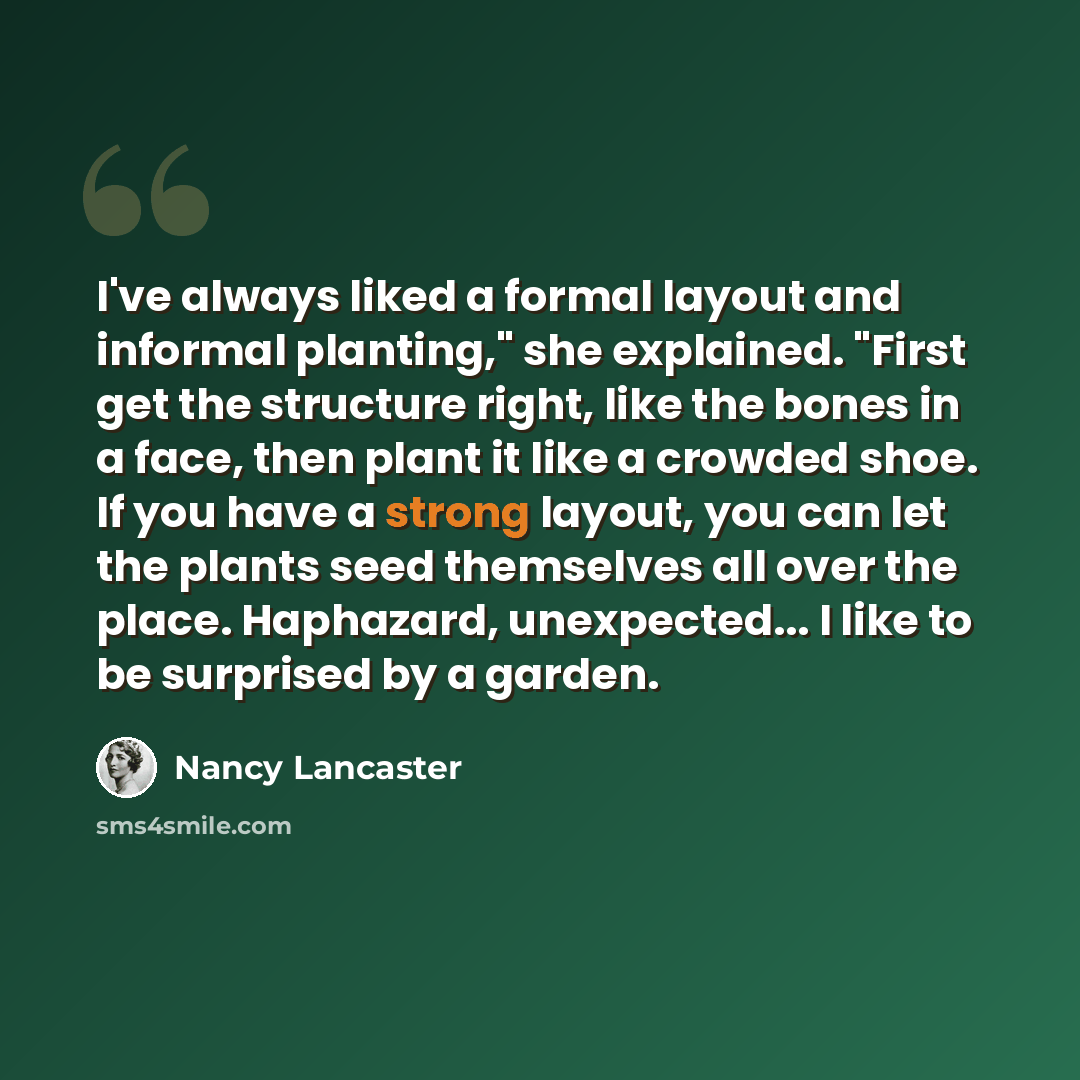 “I've always liked a formal layout and informal planting," she explained. "First get the structure right, like the bones in a face, then plant it like a crowded shoe. If you have a strong layout, you can let the plants seed themselves all over the place. Haphazard, unexpected... I like to be…” quote by Nancy Lancaster