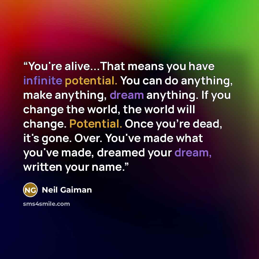 “You're alive...That means you have infinite potential. You can do anything, make anything, dream anything. If you change the world, the world will change. Potential. Once you're dead, it's gone. Over. You've made what you've made, dreamed your dream, written your name.” quote by Neil Gaiman