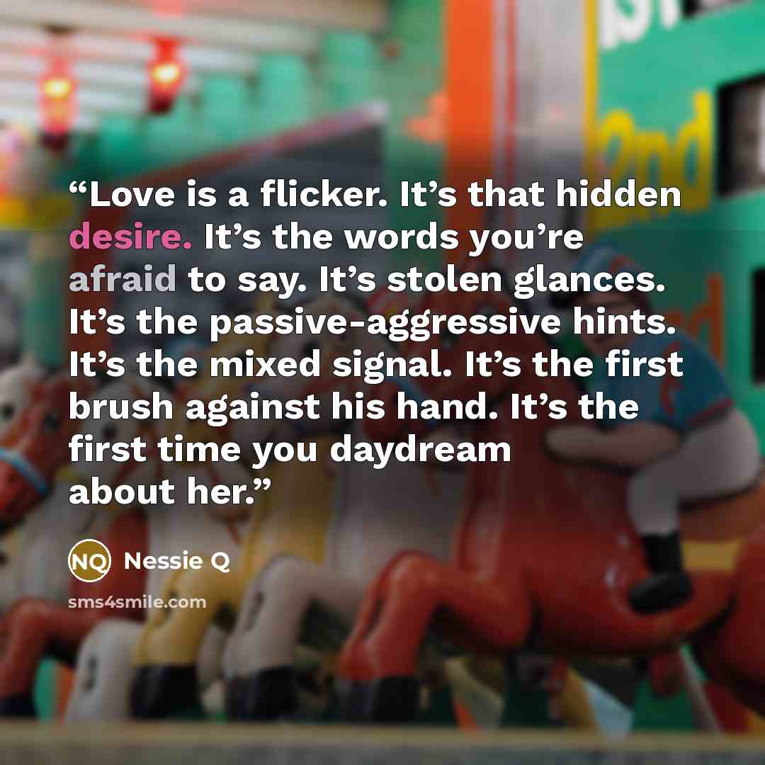 “Love is a flicker. It’s that hidden desire. It’s the words you’re afraid to say. It’s stolen glances. It’s the passive-aggressive hints. It’s the mixed signal. It’s the first brush against his hand. It’s the first time you daydream about her.” quote by Nessie Q