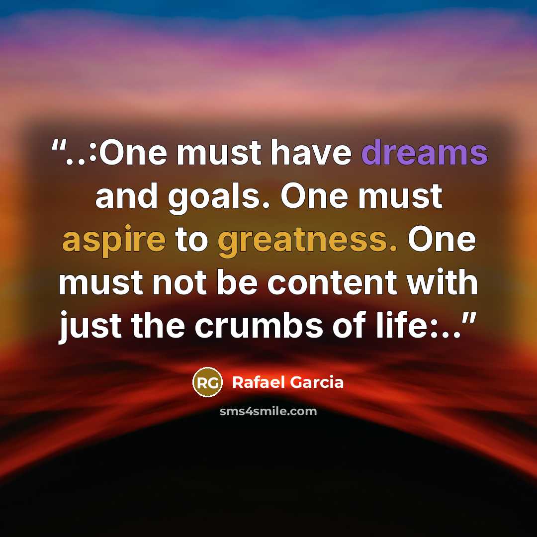“..:One must have dreams and goals. One must aspire to greatness. One must not be content with just the crumbs of life:..” quote by Rafael Garcia